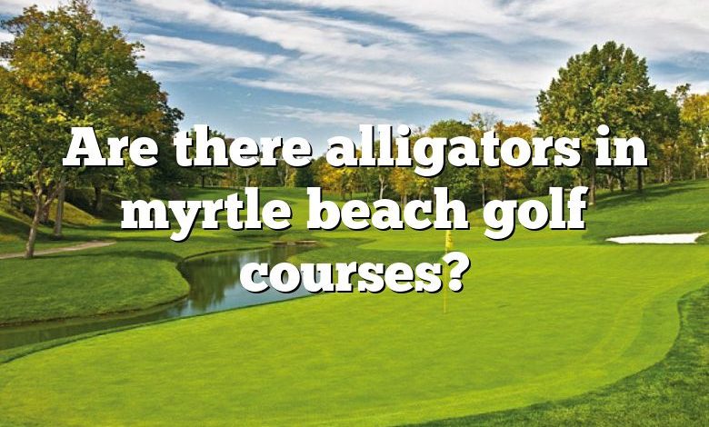 Are there alligators in myrtle beach golf courses?