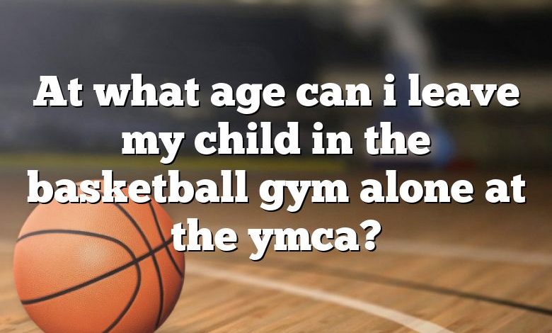 At what age can i leave my child in the basketball gym alone at the ymca?