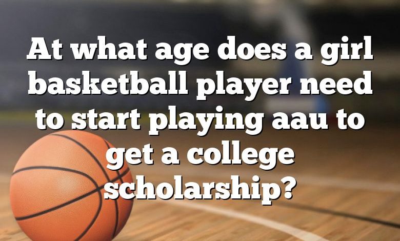 At what age does a girl basketball player need to start playing aau to get a college scholarship?