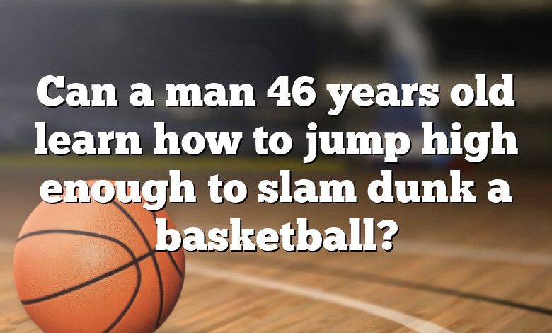 Can a man 46 years old learn how to jump high enough to slam dunk a basketball?