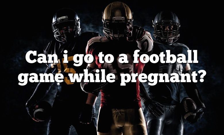 Can i go to a football game while pregnant?