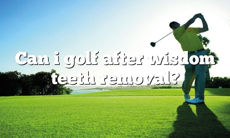 Can i golf after wisdom teeth removal?