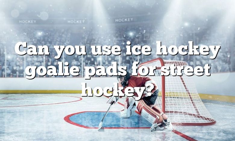 Can you use ice hockey goalie pads for street hockey?