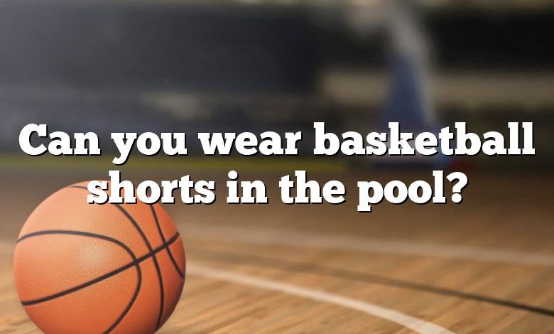 Can you wear basketball shorts in the pool?