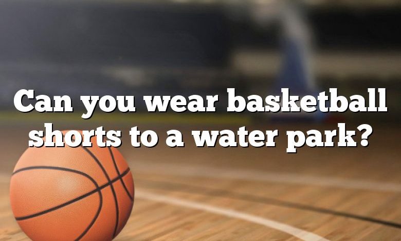 Can you wear basketball shorts to a water park?