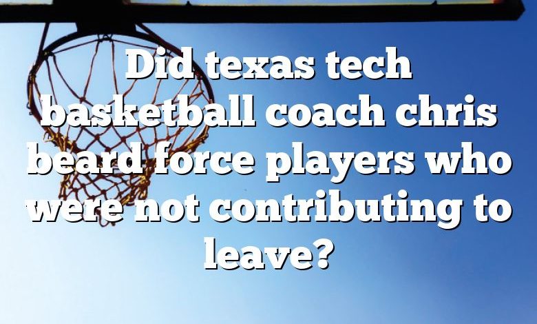 Did texas tech basketball coach chris beard force players who were not contributing to leave?