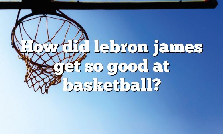 How did lebron james get so good at basketball?