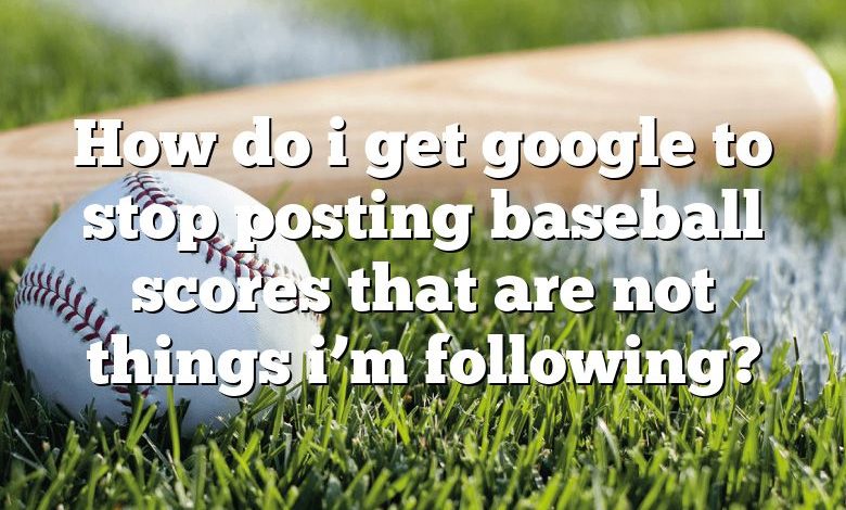 How do i get google to stop posting baseball scores that are not things i’m following?