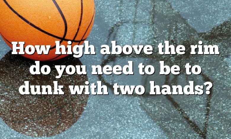 How high above the rim do you need to be to dunk with two hands?