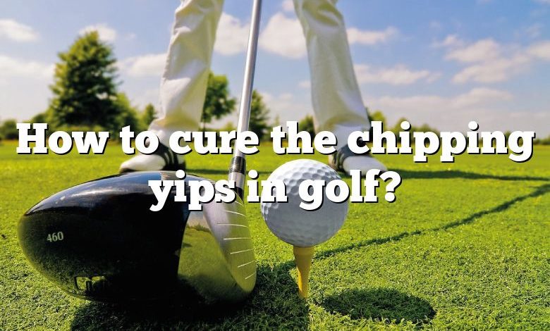 How to cure the chipping yips in golf?