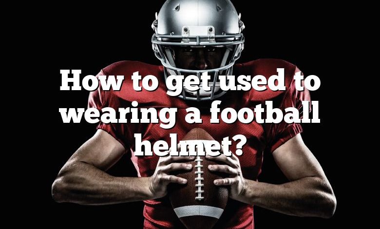 How to get used to wearing a football helmet?