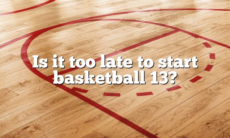 Is it too late to start basketball 13?