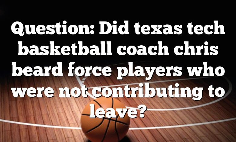 Question: Did texas tech basketball coach chris beard force players who were not contributing to leave?