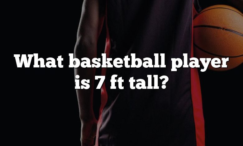 What basketball player is 7 ft tall?