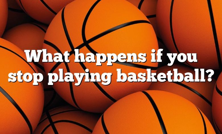 What happens if you stop playing basketball?