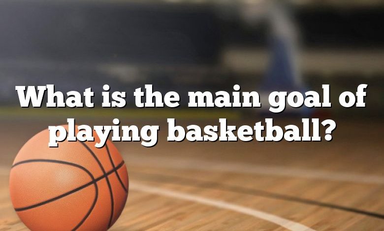 What is the main goal of playing basketball?