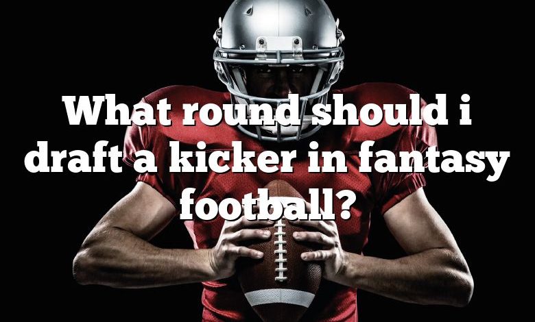 What round should i draft a kicker in fantasy football?