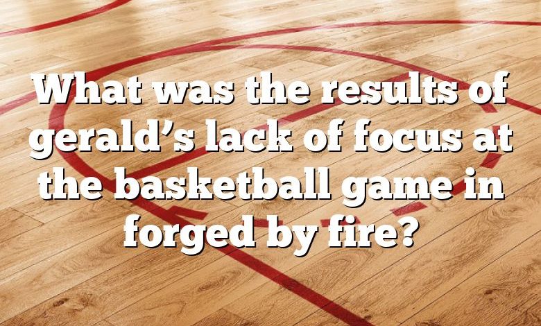 What was the results of gerald’s lack of focus at the basketball game in forged by fire?