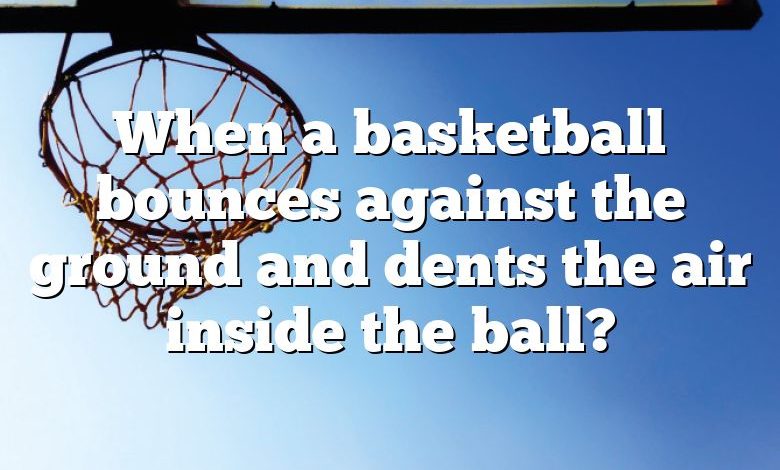 When a basketball bounces against the ground and dents the air inside the ball?