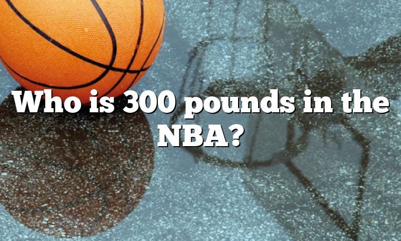 Who is 300 pounds in the NBA?