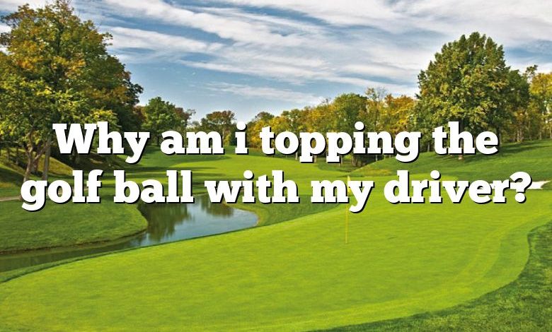 Why am i topping the golf ball with my driver?