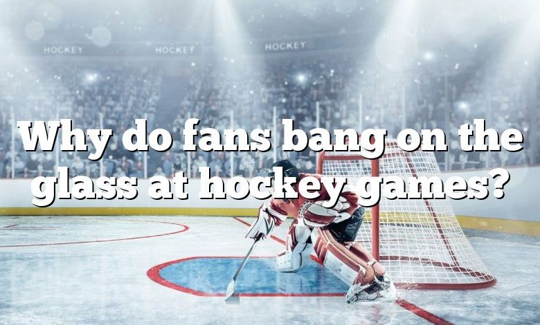 Why do fans bang on the glass at hockey games?