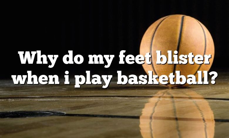 Why do my feet blister when i play basketball?