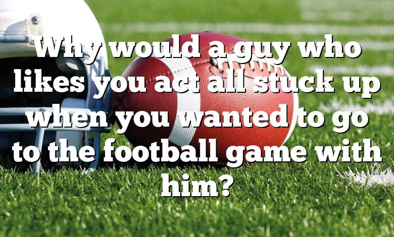 Why would a guy who likes you act all stuck up when you wanted to go to the football game with him?