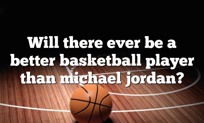 Will there ever be a better basketball player than michael jordan?